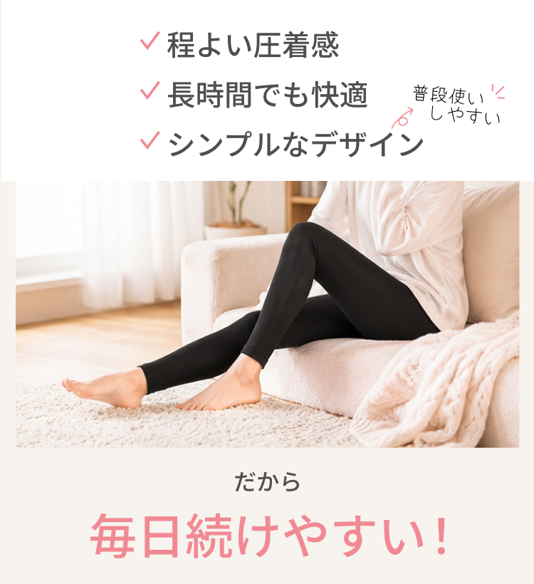 程よい圧着感、長時間でも快適、シンプルなデザインで普段使いしやすい　だから、毎日続けやすい